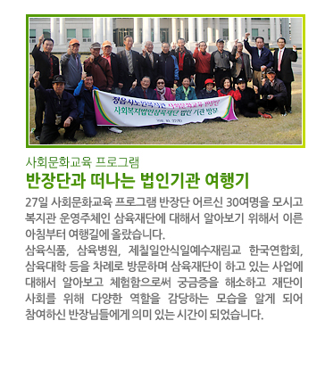 사회문화교육 프로그램 반장단과 떠나는 법인기관 여행기 - 27일 사회문화교육 프로그램 반장단 어르신 30여명을 모시고 복지관 운영주체인 삼육재단에 대해서 알아보기 위해서 이른 아침부터 여행길에 올랐습니다. 삼육식품, 삼육병원, 제칠일안식일예수재림교 한국연합회, 삼육대학 등을 차례로 방문하며 삼육재단이 하고 있는 사업에 대해서 알아보고 체험함으로써 궁금증을 해소하고 재단이 사회를 위해 다양한 역할을 감당하는 모습을 알게 되어 참여하신 반장님들에게 의미 있는 시간이 되었습니다.
