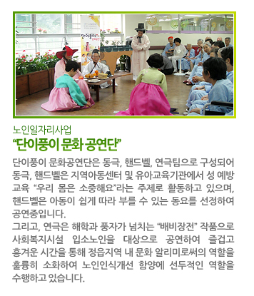 “단이풍이 문화 공연단” - 단이풍이 문화공연단은 동극, 핸드벨, 연극팀으로 구성되어 동극, 핸드벨은 지역아동센터 및 유아교육기관에서 성 예방 교육 “우리 몸은 소중해요”라는 주제로 활동하고 있으며, 핸드벨은 아동이 쉽게 따라 부를 수 있는 동요를 선정하여 공연중입니다. 그리고, 연극은 해학과 풍자가 넘치는 “배비장전” 작품으로 사회복지시설 입소노인을 대상으로 공연하여 즐겁고 흥겨운 시간을 통해 정읍지역 내 문화 알리미로써의 역할을 훌륭히 소화하여 노인인식개선 함양에 선두적인 역할을 수행하고 있습니다.
