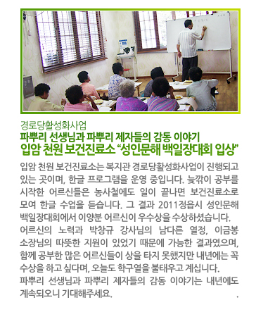 파뿌리 선생님과 파뿌리 제자들의 감동 이야기 입암 천원 보건진료소 “성인문해 백일장대회 입상” - 입암 천원 보건진료소는 복지관 경로당활성화사업이 진행되고 있는 곳이며, 한글 프로그램을 운영 중입니다. 늦깎이 공부를 시작한 어르신들은 농사철에도 일이 끝나면 보건진료소로 모여 한글 수업을 듣습니다. 그 결과 2011정읍시 성인문해 백일장대회에서 이양분 어르신이 우수상을 수상하셨습니다. 어르신의 노력과 박창규 강사님의 남다른 열정, 이금봉 소장님의 따뜻한 지원이 있었기 때문에 가능한 결과였으며, 함께 공부한 많은 어르신들이 상을 타지 못했지만 내년에는 꼭 수상을 하고 싶다며, 오늘도 학구열을 불태우고 계십니다. 파뿌리 선생님과 파뿌리 제자들의 감동 이야기는 내년에도 계속되오니 기대해주세요.