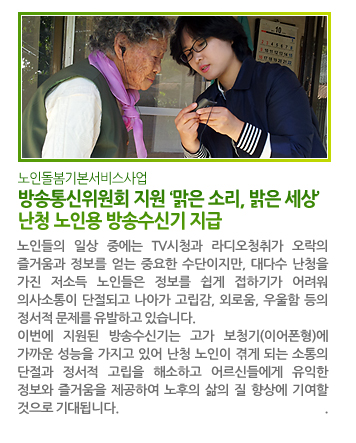 방송통신위원회 지원 ‘맑은 소리, 밝은 세상’ 난청 노인용 방송수신기 지급 - 노인들의 일상 중에는 TV시청과 라디오청취가 오락의 즐거움과 정보를 얻는 중요한 수단이지만, 대다수 난청을 가진 저소득 노인들은 정보를 쉽게 접하기가 어려워 의사소통이 단절되고 나아가 고립감, 외로움, 우울함 등의 정서적 문제를 유발하고 있습니다. 이번에 지원된 방송수신기는 고가 보청기(이어폰형)에 가까운 성능을 가지고 있어 난청 노인이 겪게 되는 소통의 단절과 정서적 고립을 해소하고 어르신들에게 유익한 정보와 즐거움을 제공하여 노후의 삶의 질 향상에 기여할 것으로 기대됩니다.