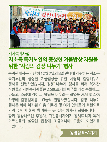 [재가복지사업] 저소득 독거노인의 풍성한 겨울밥상 지원을 위한 사랑의 김장 나누기 행사 - 복지관에서는 지난 해 12월 7일과 8일 관내에 거주하는 저소득 독거노인의 풍성한 겨울밥상을 위한 사랑의 김장나누기 행사를 진행하였습니다. 김장 나누기 행사를 위해 복지관 직원들과 자원봉사자들은 2,500포기의 배추를 직접 수확하고, 다듬고, 소금에 절이고, 양념을 버무리는 작업을 거쳐 총 435가정에 김장김치를 10kg씩 전달하였습니다. 김장 나누기 행사를 위해 복지관 이용 어르신 및 여러 업체들의 후원으로 지역 주민이 함께 참여하는 뜻 깊은 행사가 되었습니다. 함께 동참해주신 후원자, 자원봉사자에게 감사드리며 독거 어르신들의 쓸쓸한 밥상에 조금이나마 도움이 되었기를 바랍니다.