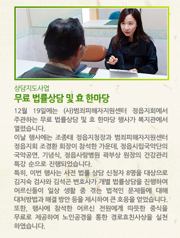 [상담지도사업] 무료 법률상담 및 효 한마당 - 12월 19일에는 (사)범죄피해자지원센터 정읍지회에서 주관하는 무료 법률상담 및 효 한마당 행사가 복지관에서 열렸습니다. 이날 행사에는 조종태 정읍지청장과 범죄피해자지원센터 정읍지회 조경환 회장이 참석한 가운데, 정읍시립국악단의 국악공연, 기념식, 정읍사랑병원 곽부상 원장의 건강관리 특강 순으로 진행되었습니다. 특히, 이번 행사는 사전 법률 상담 신청자 8명을 대상으로 김지숙 검사와 김석곤 변호사가 개별 법률상담을 진행하여 어르신들이 일상 생활 중 겪는 법적인 문제들에 대해 대처방법과 해결 방안 등을 제시하여 큰 호응을 얻었습니다. 또한, 행사에 참석한 어르신 전원에게 따뜻한 중식을   무료로 제공하여 노인공경을 통한 경로효친사상을 실천하였습니다.