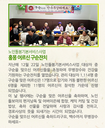 [노인돌봄기본서비스사업] 홀몸 어르신 구순잔치 - 지난해 12월 22일 노인돌봄기본서비스사업 대상자 중 구순을 맞으신 어르신들을 초청하여 무병장수와 건강을 기원하는 구순잔치를 열었습니다. 관리 대상자 1,114명 중 구순을 맞은 어르신은 17명으로 감기와 거동 불편한 어르신 6명을 제외한 11명의 어르신이 참석한 가운데 진행되었습니다. 이 날 행사에는 구순을 맞은 어르신을 축하하며, 노인돌보미의 편지낭독 및 어버이은혜 합창, 케익 커팅 및 건강 밥상, 축하 선물을 전달하며 사랑과 감사를 전하고, 경로사상의 뜻을 되새기는 시간이 되었습니다. 구순을 맞으신 어르신들 축하드리구요, 백수까지 무병장수 하세요~ .