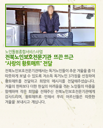 [노인돌봄종합서비스사업] 전북노인보호전문기관  뜨끈 뜨근 “사랑의 황토매트” 전달 - 전북노인보호전문기관에서는 독거노인들이 추운 겨울을 좀 더 따뜻하게 보낼 수 있도록 저소득 독거노인 3가정을 선정하여 황토매트를 전달하고 희망의 메시지를 전달해주셨습니다. 겨울의 한파보다 더한 현실의 어려움을 겪는 노인들의 아픔을 함께하며 작은 희망을 전해주신 전북노인보호전문기관에게 감사드리며, 황토매트로 인해서 우리 어르신들은 따뜻한 겨울을 보내시고 계십니다.
