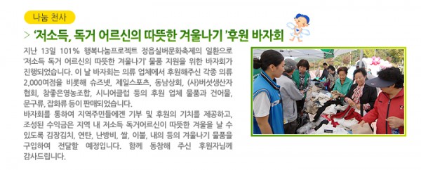 ‘저소득, 독거 어르신의 따뜻한 겨울나기 ’후원 바자회 - 지난 13일 101% 행복나눔프로젝트 정읍실버문화축제의 일환으로 ‘저소득 독거 어르신의 따뜻한 겨울나기’ 물품 지원을 위한 바자회가 진행되었습니다. 이 날 바자회는 의류 업체에서 후원해주신 각종 의류 2,000여점을 비롯해 슈즈넷, 제일스포츠, 동남상회, (사)버섯생산자 협회, 참좋은영농조합, 시니어클럽 등의 후원 업체 물품과 건어물, 문구류, 잡화류 등이 판매되었습니다. 바자회를 통하여 지역주민들에겐 기부 및 후원의 기치를 제공하고, 조성된 수익금은 지역 내 저소득 독거어르신이 따뜻한 겨울을 날 수 있도록 김장김치, 연탄, 난방비, 쌀, 이불, 내의 등의 겨울나기 물품을 구입하여 전달할 예정입니다. 함께 동참해 주신 후원자님께 감사드립니다.
