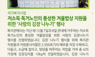 [재가복지사업] 저소득 독거노인의 풍성한 겨울밥상 지원을 위한 사랑의 김장 나누기 행사 - 복지관에서는 지난 해 12월 7일과 8일 관내에 거주하는 저소득 독거노인의 풍성한 겨울밥상을 위한 사랑의 김장나누기 행사를 진행하였습니다. 김장 나누기 행사를 위해 복지관 직원들과 자원봉사자들은 2,500포기의 배추를 직접 수확하고, 다듬고, 소금에 절이고, 양념을 버무리는 작업을 거쳐 총 435가정에 김장김치를 10kg씩 전달하였습니다. 김장 나누기 행사를 위해 복지관 이용 어르신 및 여러 업체들의 후원으로 지역 주민이 함께 참여하는 뜻 깊은 행사가 되었습니다. 함께 동참해주신 후원자, 자원봉사자에게 감사드리며 독거 어르신들의 쓸쓸한 밥상에 조금이나마 도움이 되었기를 바랍니다.