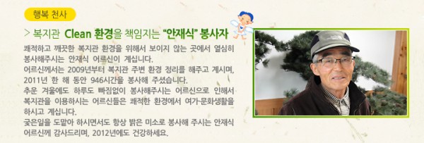 &gt; 복지관  Clean 환경을 책임지는 “안재식” 봉사자 - 쾌적하고 깨끗한 복지관 환경을 위해서 보이지 않는 곳에서 열심히 봉사해주시는 안재식 어르신이 계십니다. 어르신께서는 2009년부터 복지관 주변 환경 정리를 해주고 계시며, 2011년 한 해 동안 946시간을 봉사해 주셨습니다. 추운 겨울에도 하루도 빠짐없이 봉사해주시는 어르신으로 인해서 복지관을 이용하시는 어르신들은 쾌적한 환경에서 여가·문화생활을 하시고 계십니다. 궂은일을 도맡아 하시면서도 항상 밝은 미소로 봉사해 주시는 안재식 어르신께 감사드리며, 2012년에도 건강하세요.